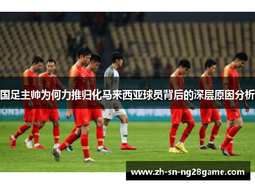 国足主帅为何力推归化马来西亚球员背后的深层原因分析