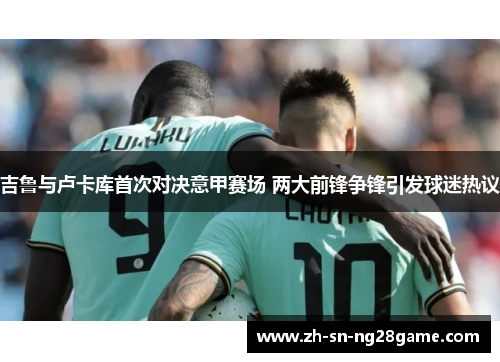 吉鲁与卢卡库首次对决意甲赛场 两大前锋争锋引发球迷热议