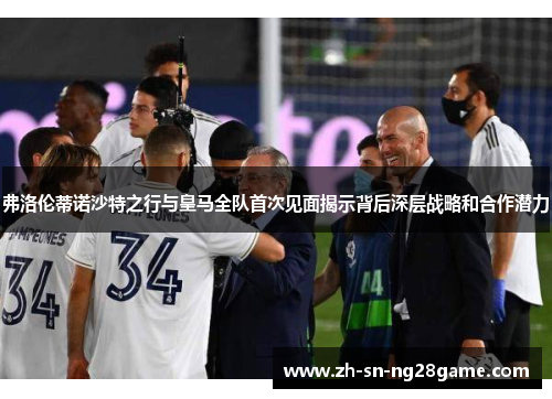弗洛伦蒂诺沙特之行与皇马全队首次见面揭示背后深层战略和合作潜力