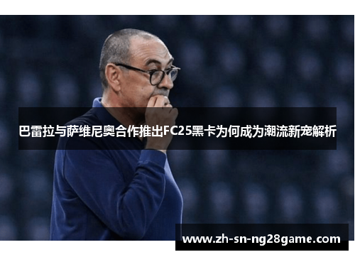 巴雷拉与萨维尼奥合作推出FC25黑卡为何成为潮流新宠解析
