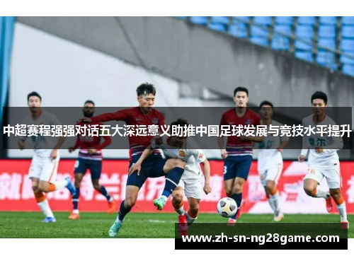 中超赛程强强对话五大深远意义助推中国足球发展与竞技水平提升