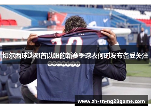 切尔西球迷翘首以盼的新赛季球衣何时发布备受关注