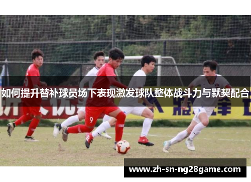 如何提升替补球员场下表现激发球队整体战斗力与默契配合