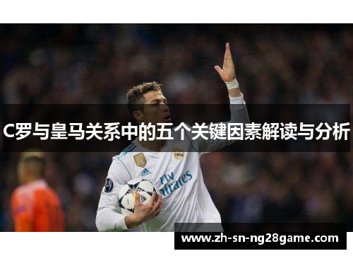 C罗与皇马关系中的五个关键因素解读与分析