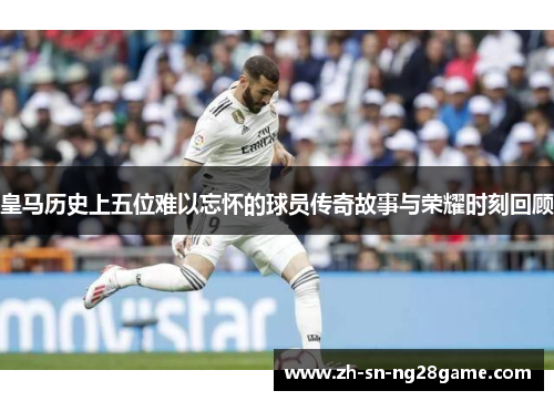 皇马历史上五位难以忘怀的球员传奇故事与荣耀时刻回顾