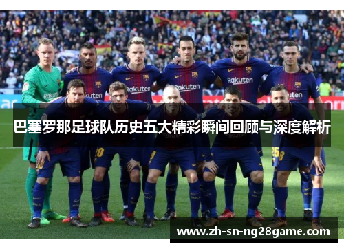 巴塞罗那足球队历史五大精彩瞬间回顾与深度解析
