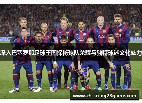 深入巴塞罗那足球王国探秘球队荣耀与独特球迷文化魅力 深入巴塞罗那足球王国探秘球队荣耀与独特球迷文化魅力