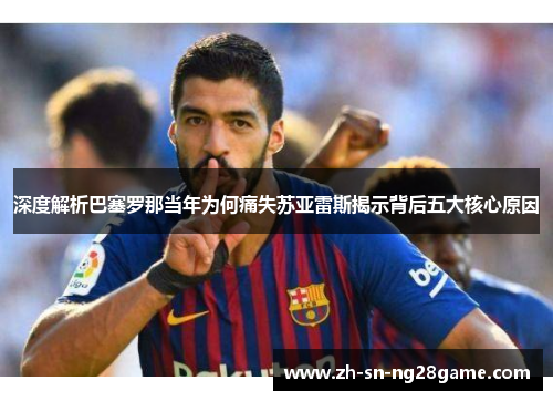 深度解析巴塞罗那当年为何痛失苏亚雷斯揭示背后五大核心原因