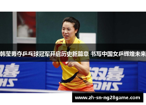 韩莹勇夺乒乓球冠军开启历史新篇章 书写中国女乒辉煌未来