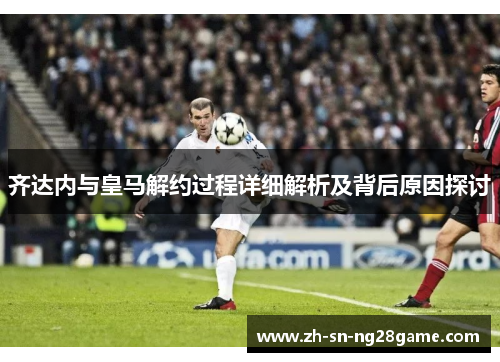 齐达内与皇马解约过程详细解析及背后原因探讨