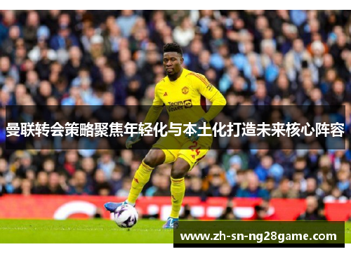 曼联转会策略聚焦年轻化与本土化打造未来核心阵容