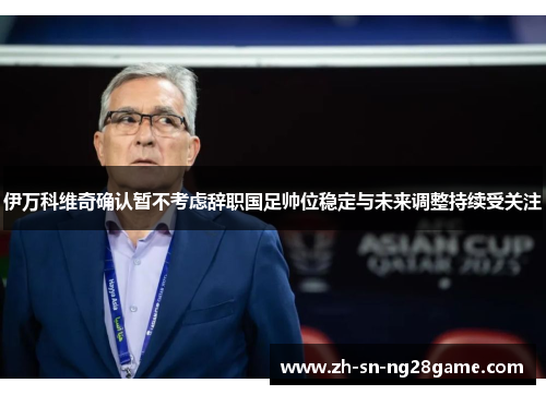 伊万科维奇确认暂不考虑辞职国足帅位稳定与未来调整持续受关注