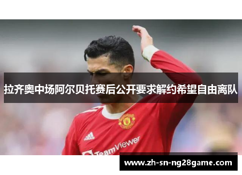 拉齐奥中场阿尔贝托赛后公开要求解约希望自由离队