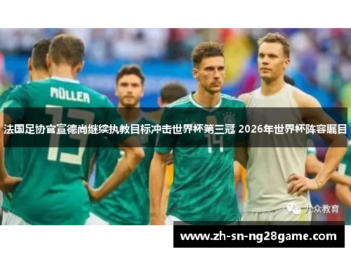 法国足协官宣德尚继续执教目标冲击世界杯第三冠 2026年世界杯阵容瞩目 法国足协官宣德尚继续执教目标冲击世界杯第三冠 2026年世界杯阵容瞩目