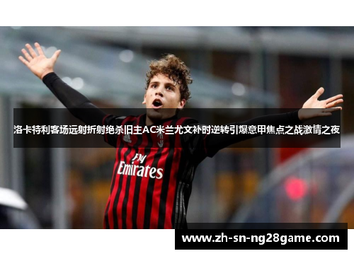 洛卡特利客场远射折射绝杀旧主AC米兰尤文补时逆转引爆意甲焦点之战激情之夜