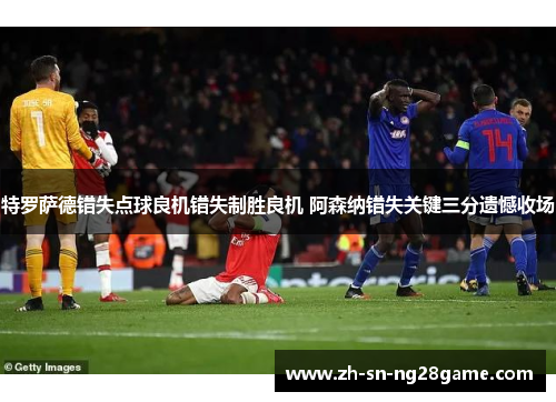 特罗萨德错失点球良机错失制胜良机 阿森纳错失关键三分遗憾收场 特罗萨德错失点球良机错失制胜良机 阿森纳错失关键三分遗憾收场