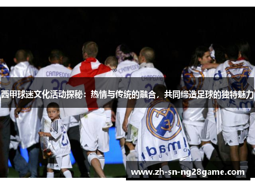 西甲球迷文化活动探秘：热情与传统的融合，共同缔造足球的独特魅力