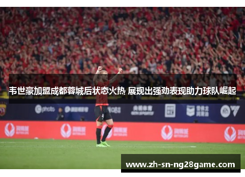 韦世豪加盟成都蓉城后状态火热 展现出强劲表现助力球队崛起
