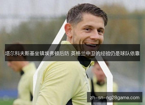 塔尔科夫斯基坐镇埃弗顿后防 英格兰中卫的经验仍是球队依靠 塔尔科夫斯基坐镇埃弗顿后防 英格兰中卫的经验仍是球队依靠